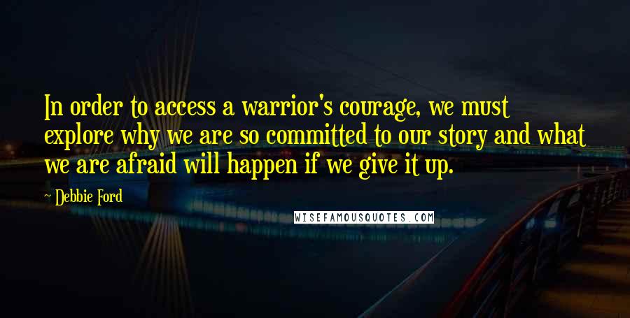 Debbie Ford Quotes: In order to access a warrior's courage, we must explore why we are so committed to our story and what we are afraid will happen if we give it up.