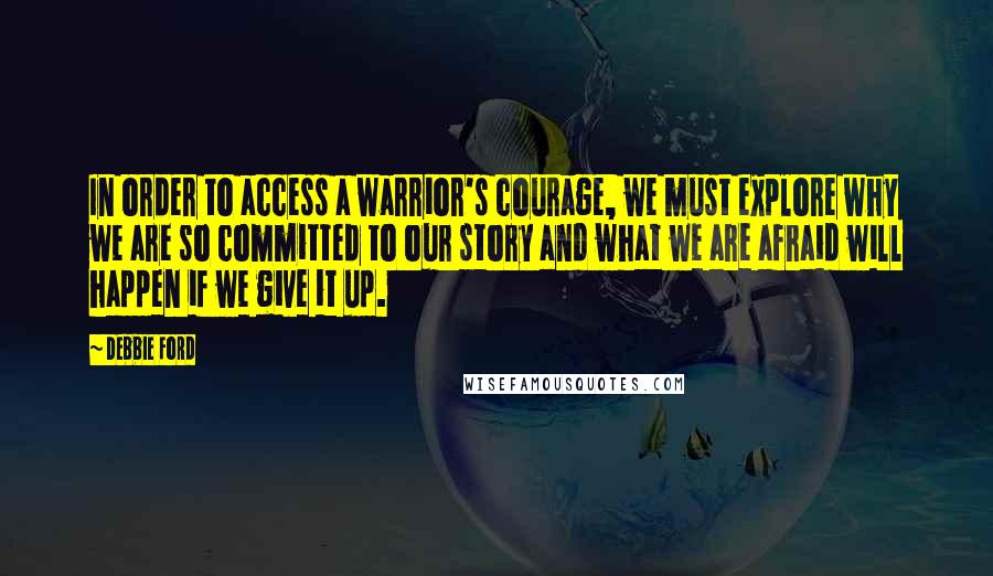 Debbie Ford Quotes: In order to access a warrior's courage, we must explore why we are so committed to our story and what we are afraid will happen if we give it up.