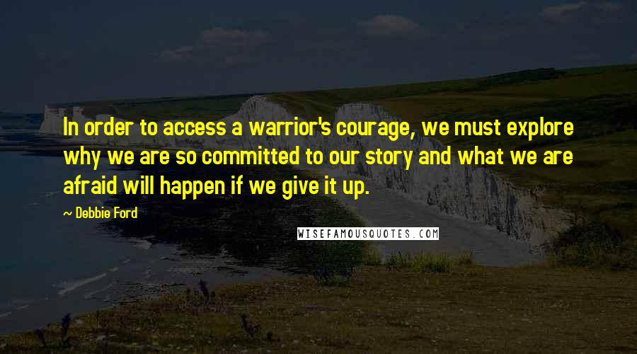 Debbie Ford Quotes: In order to access a warrior's courage, we must explore why we are so committed to our story and what we are afraid will happen if we give it up.