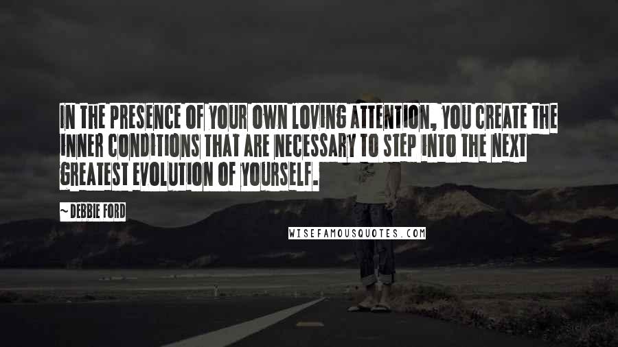 Debbie Ford Quotes: In the presence of your own loving attention, you create the inner conditions that are necessary to step into the next greatest evolution of yourself.