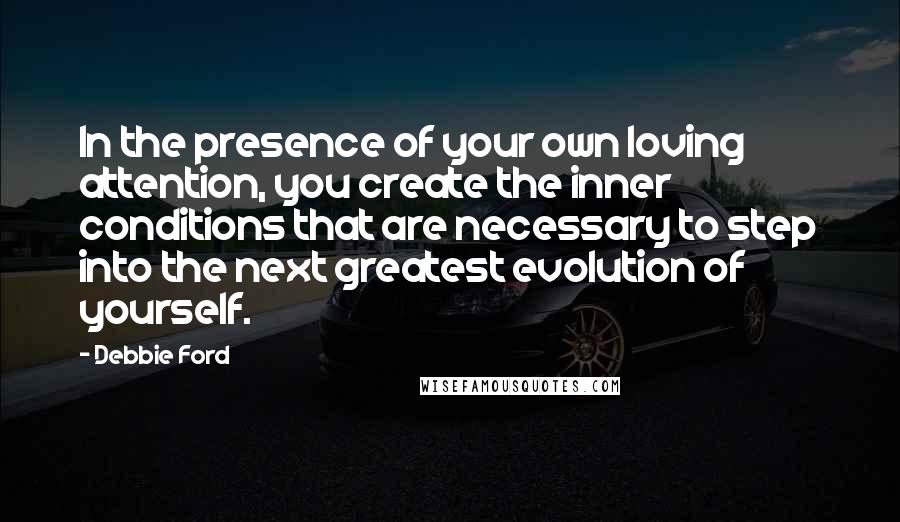 Debbie Ford Quotes: In the presence of your own loving attention, you create the inner conditions that are necessary to step into the next greatest evolution of yourself.