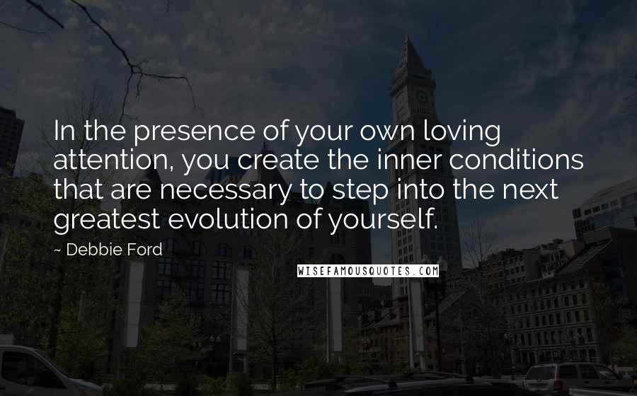 Debbie Ford Quotes: In the presence of your own loving attention, you create the inner conditions that are necessary to step into the next greatest evolution of yourself.