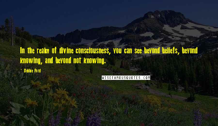 Debbie Ford Quotes: In the realm of divine consciousness, you can see beyond beliefs, beyond knowing, and beyond not knowing.