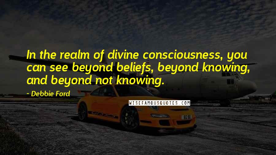 Debbie Ford Quotes: In the realm of divine consciousness, you can see beyond beliefs, beyond knowing, and beyond not knowing.