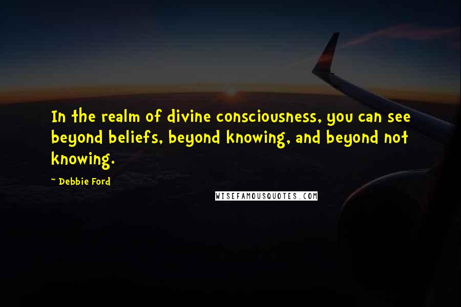 Debbie Ford Quotes: In the realm of divine consciousness, you can see beyond beliefs, beyond knowing, and beyond not knowing.