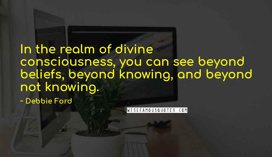 Debbie Ford Quotes: In the realm of divine consciousness, you can see beyond beliefs, beyond knowing, and beyond not knowing.