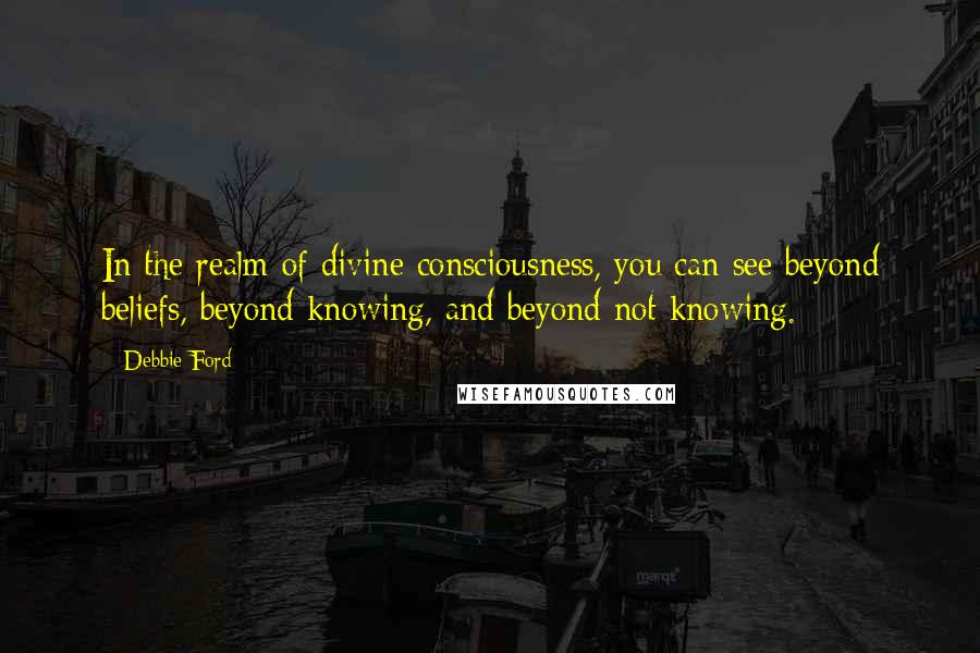 Debbie Ford Quotes: In the realm of divine consciousness, you can see beyond beliefs, beyond knowing, and beyond not knowing.