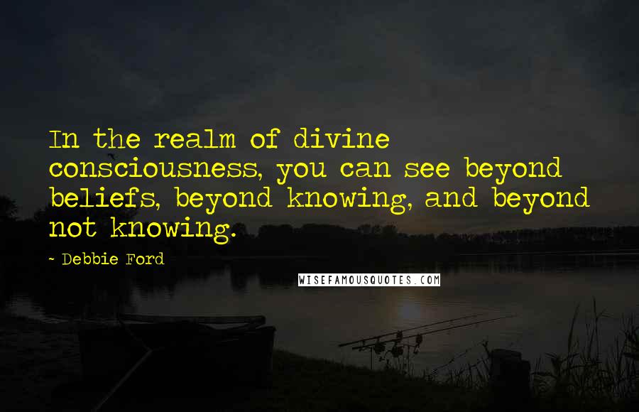 Debbie Ford Quotes: In the realm of divine consciousness, you can see beyond beliefs, beyond knowing, and beyond not knowing.