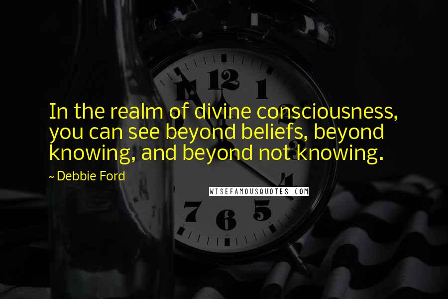 Debbie Ford Quotes: In the realm of divine consciousness, you can see beyond beliefs, beyond knowing, and beyond not knowing.