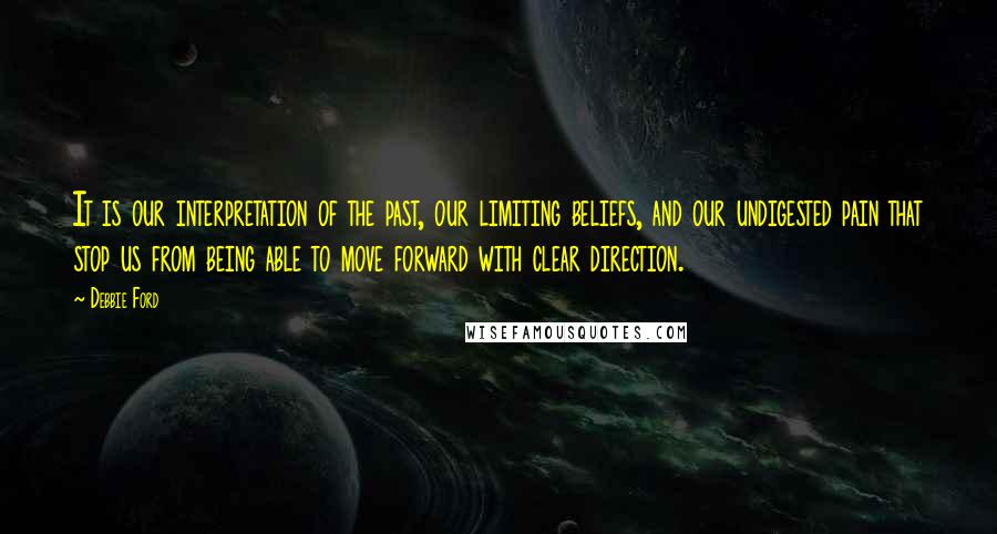 Debbie Ford Quotes: It is our interpretation of the past, our limiting beliefs, and our undigested pain that stop us from being able to move forward with clear direction.
