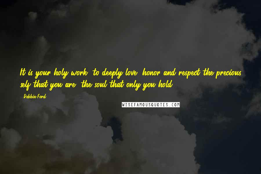 Debbie Ford Quotes: It is your holy work, to deeply love, honor and respect the precious self that you are, the soul that only you hold.