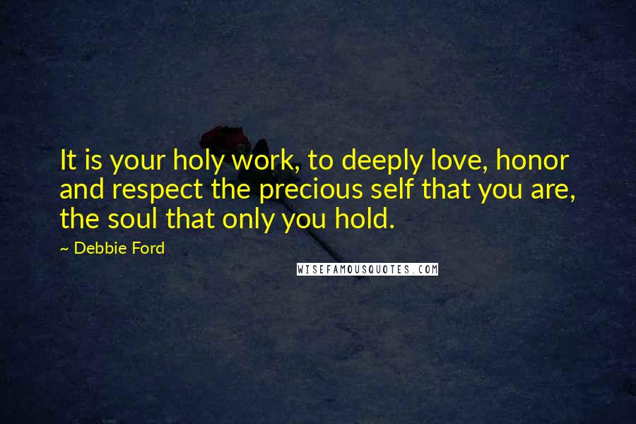 Debbie Ford Quotes: It is your holy work, to deeply love, honor and respect the precious self that you are, the soul that only you hold.