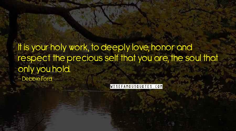 Debbie Ford Quotes: It is your holy work, to deeply love, honor and respect the precious self that you are, the soul that only you hold.