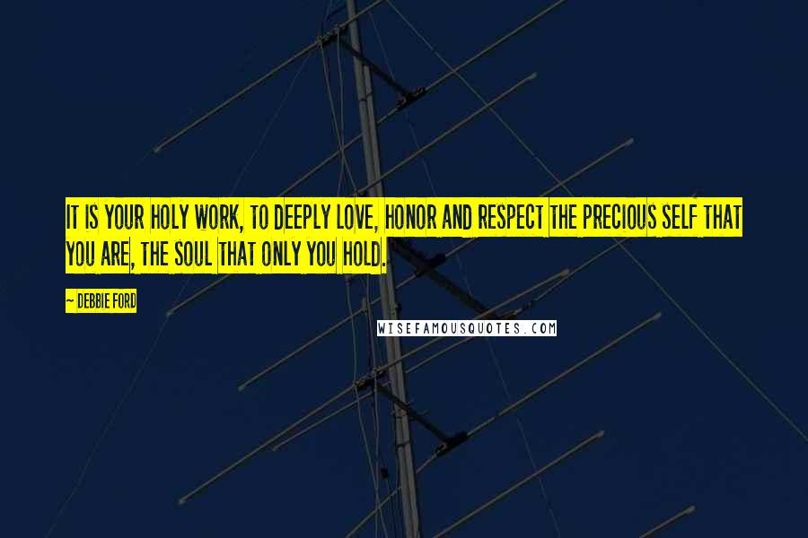 Debbie Ford Quotes: It is your holy work, to deeply love, honor and respect the precious self that you are, the soul that only you hold.