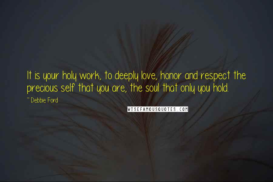 Debbie Ford Quotes: It is your holy work, to deeply love, honor and respect the precious self that you are, the soul that only you hold.