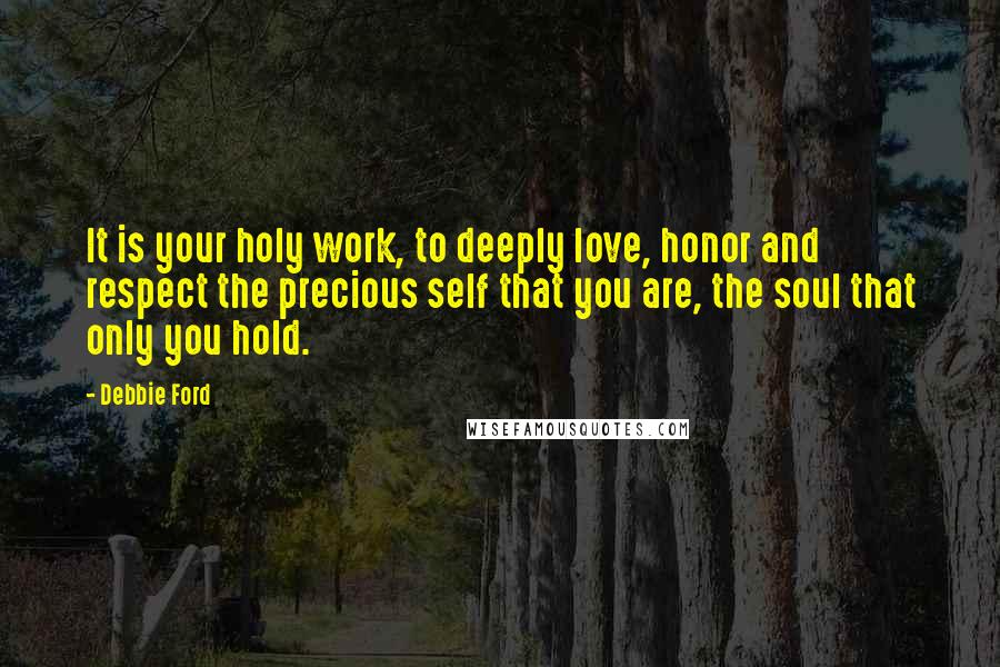 Debbie Ford Quotes: It is your holy work, to deeply love, honor and respect the precious self that you are, the soul that only you hold.