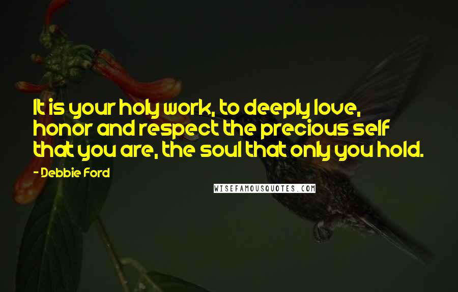 Debbie Ford Quotes: It is your holy work, to deeply love, honor and respect the precious self that you are, the soul that only you hold.