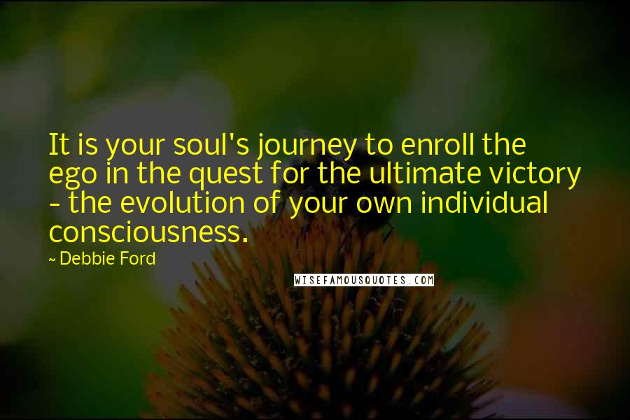 Debbie Ford Quotes: It is your soul's journey to enroll the ego in the quest for the ultimate victory - the evolution of your own individual consciousness.