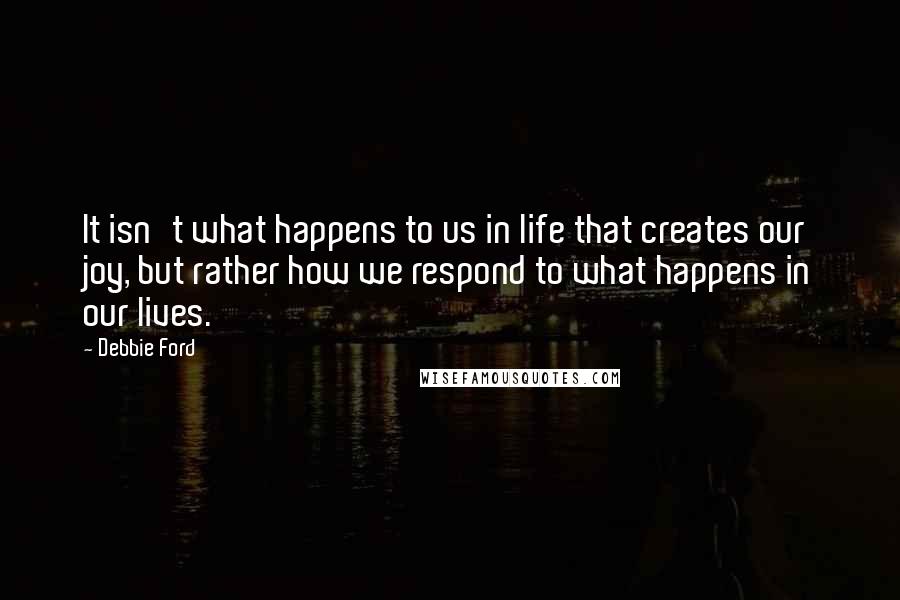 Debbie Ford Quotes: It isn't what happens to us in life that creates our joy, but rather how we respond to what happens in our lives.