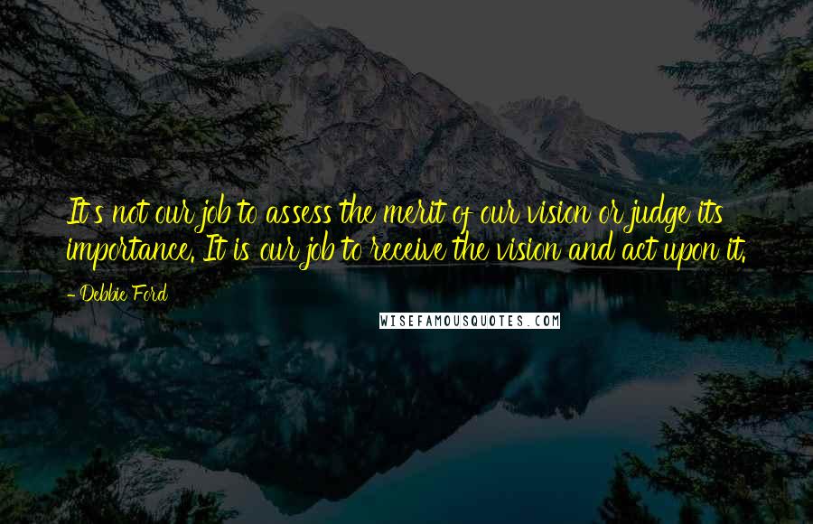 Debbie Ford Quotes: It's not our job to assess the merit of our vision or judge its importance. It is our job to receive the vision and act upon it.