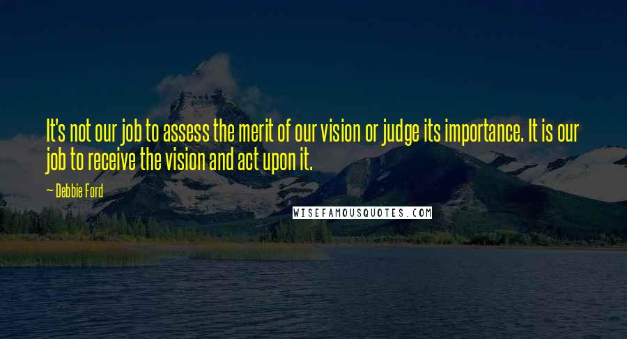 Debbie Ford Quotes: It's not our job to assess the merit of our vision or judge its importance. It is our job to receive the vision and act upon it.