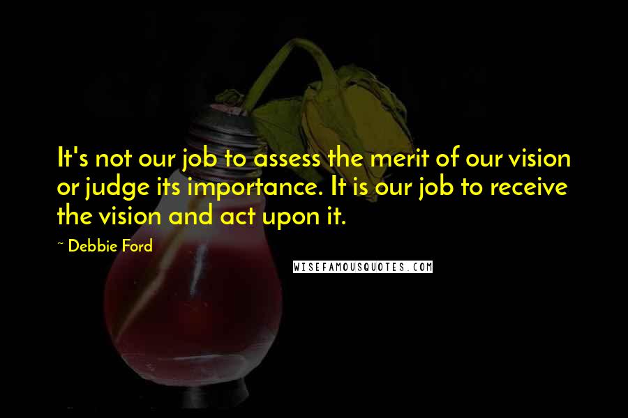 Debbie Ford Quotes: It's not our job to assess the merit of our vision or judge its importance. It is our job to receive the vision and act upon it.