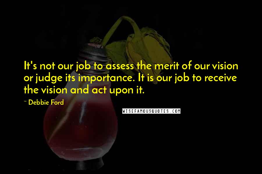 Debbie Ford Quotes: It's not our job to assess the merit of our vision or judge its importance. It is our job to receive the vision and act upon it.