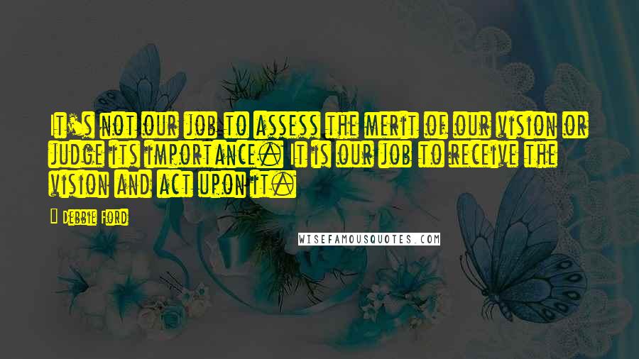 Debbie Ford Quotes: It's not our job to assess the merit of our vision or judge its importance. It is our job to receive the vision and act upon it.