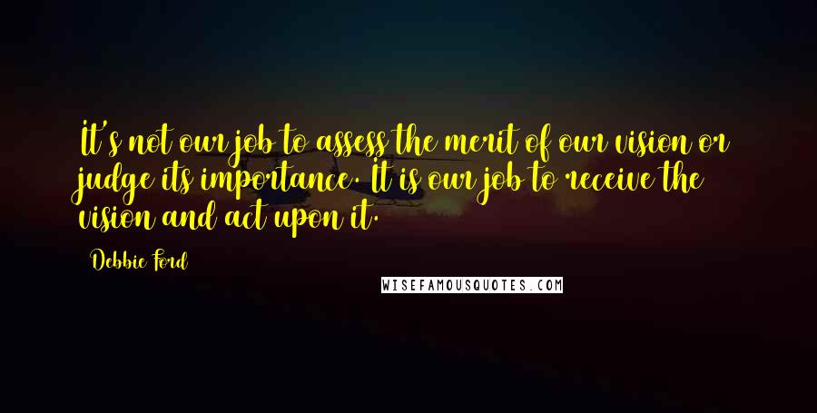 Debbie Ford Quotes: It's not our job to assess the merit of our vision or judge its importance. It is our job to receive the vision and act upon it.