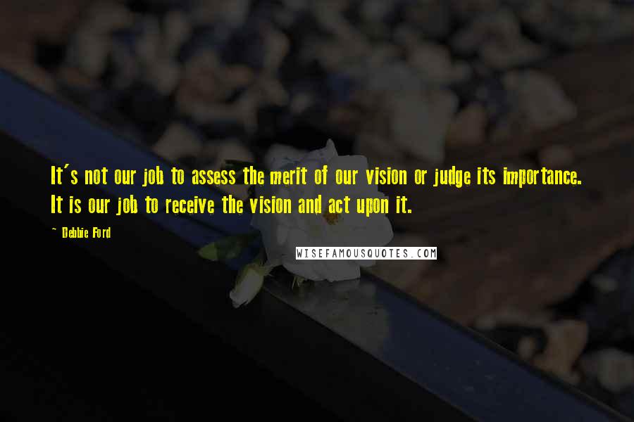 Debbie Ford Quotes: It's not our job to assess the merit of our vision or judge its importance. It is our job to receive the vision and act upon it.