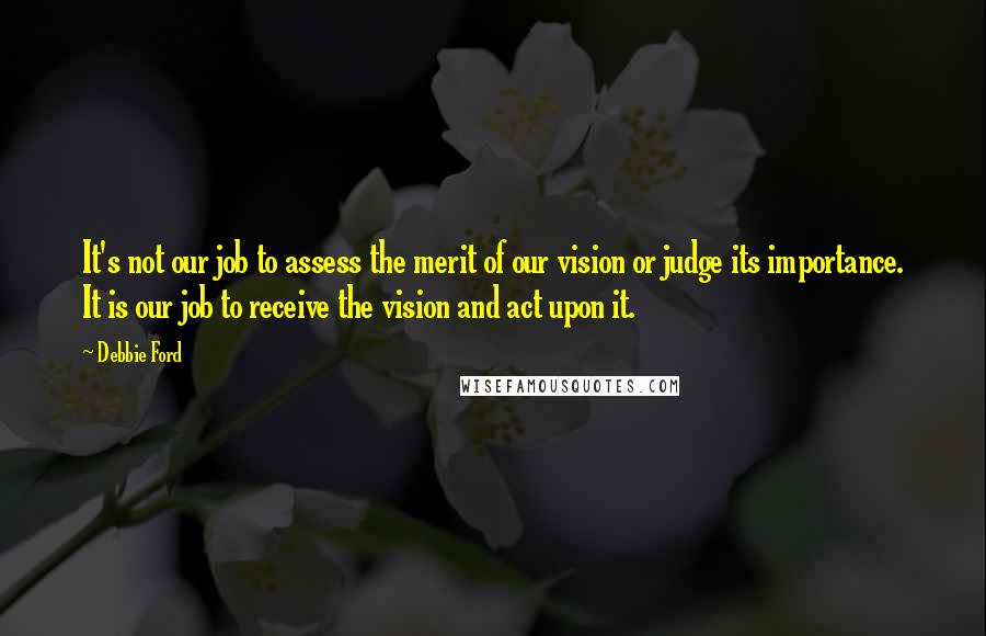 Debbie Ford Quotes: It's not our job to assess the merit of our vision or judge its importance. It is our job to receive the vision and act upon it.