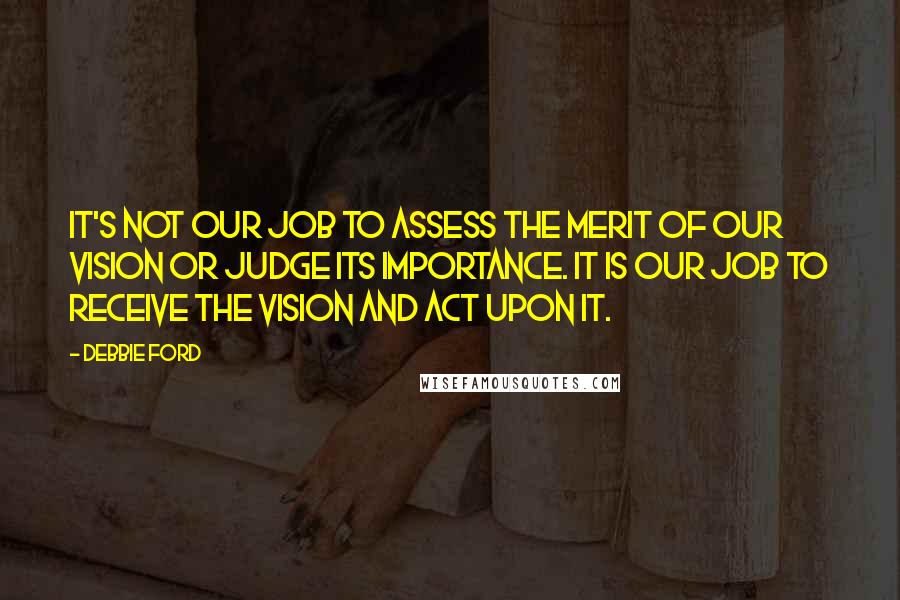 Debbie Ford Quotes: It's not our job to assess the merit of our vision or judge its importance. It is our job to receive the vision and act upon it.