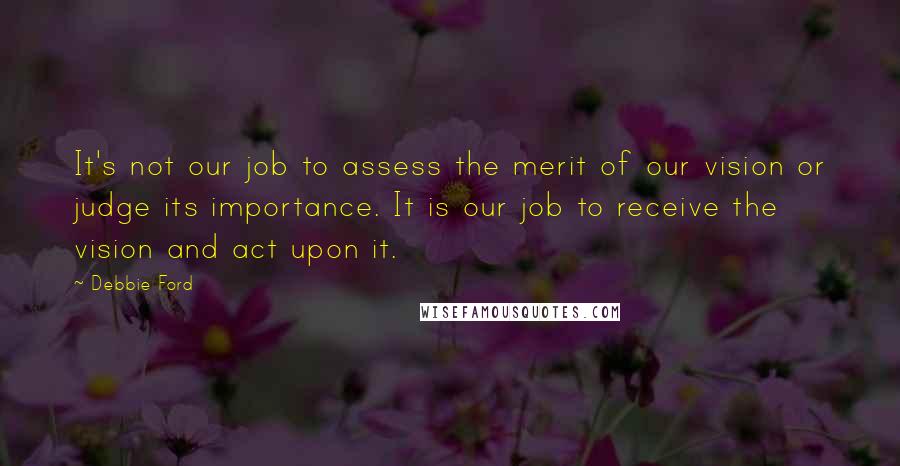 Debbie Ford Quotes: It's not our job to assess the merit of our vision or judge its importance. It is our job to receive the vision and act upon it.