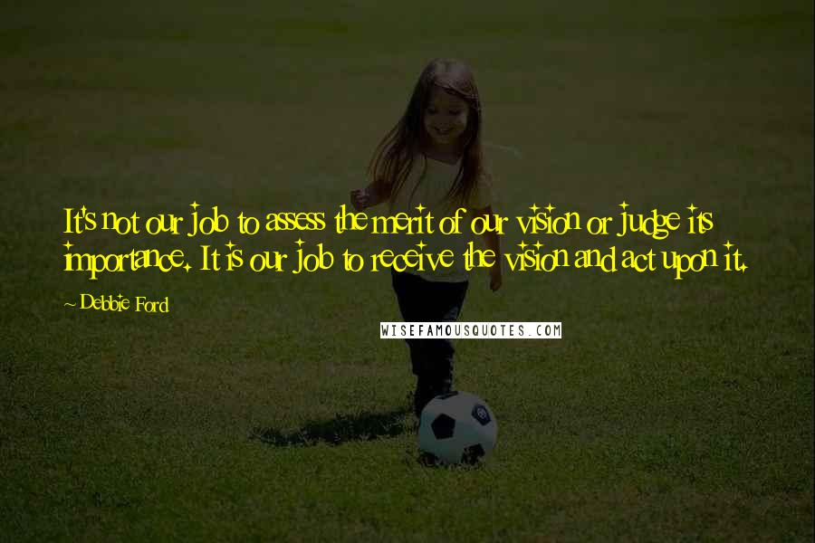 Debbie Ford Quotes: It's not our job to assess the merit of our vision or judge its importance. It is our job to receive the vision and act upon it.