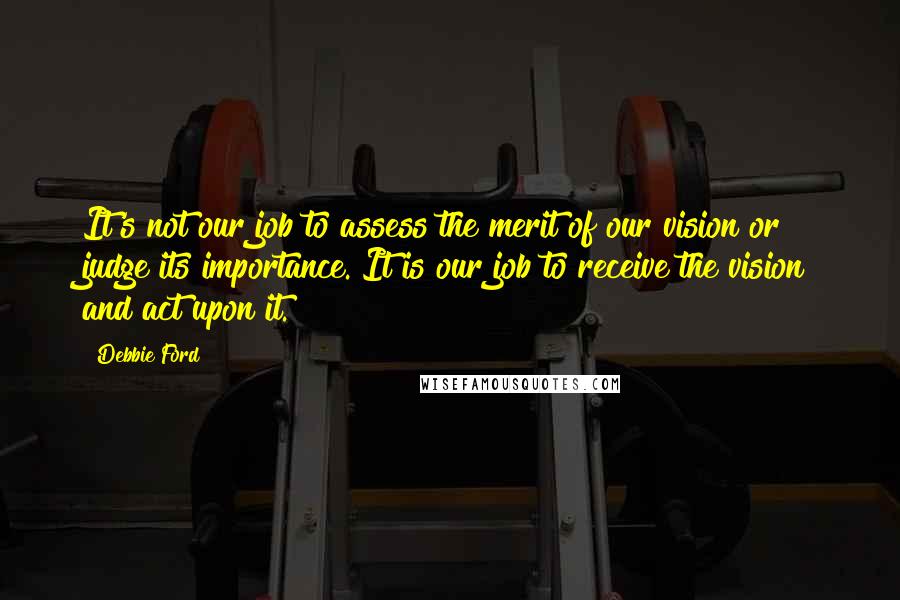 Debbie Ford Quotes: It's not our job to assess the merit of our vision or judge its importance. It is our job to receive the vision and act upon it.