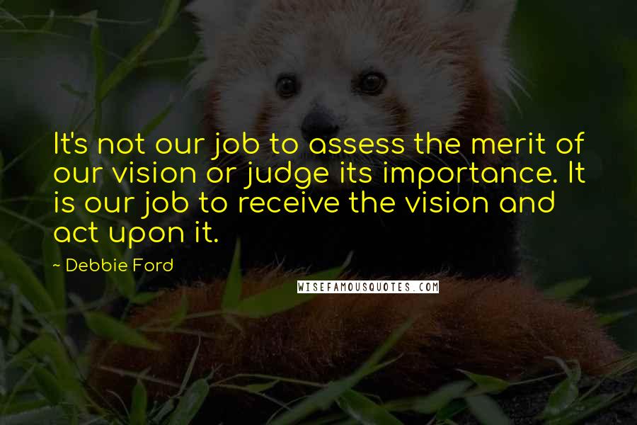 Debbie Ford Quotes: It's not our job to assess the merit of our vision or judge its importance. It is our job to receive the vision and act upon it.