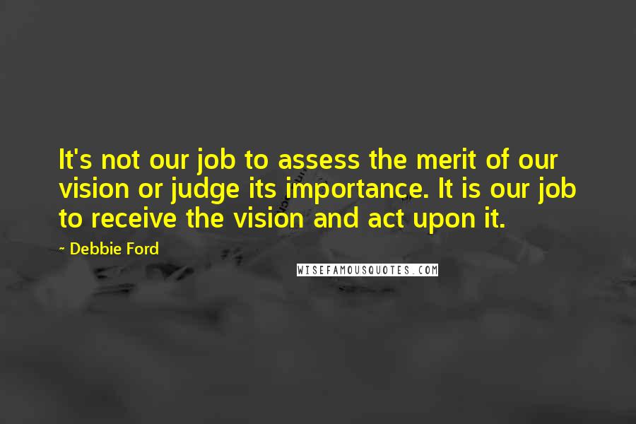 Debbie Ford Quotes: It's not our job to assess the merit of our vision or judge its importance. It is our job to receive the vision and act upon it.