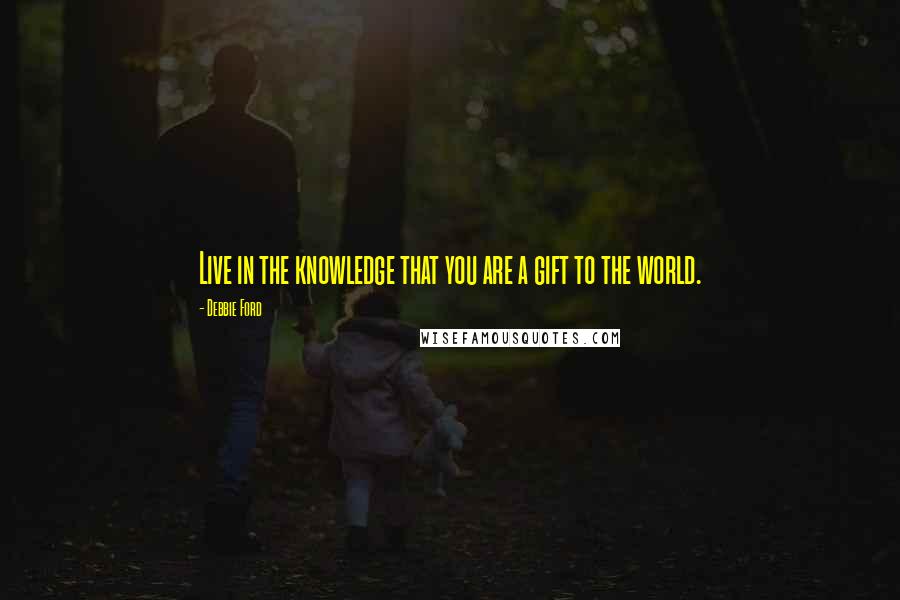 Debbie Ford Quotes: Live in the knowledge that you are a gift to the world.