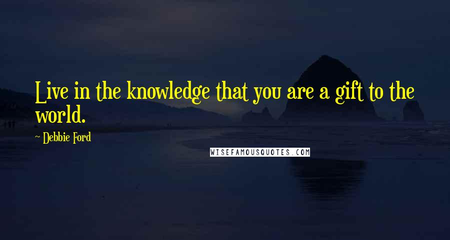 Debbie Ford Quotes: Live in the knowledge that you are a gift to the world.