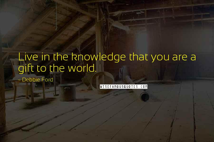 Debbie Ford Quotes: Live in the knowledge that you are a gift to the world.