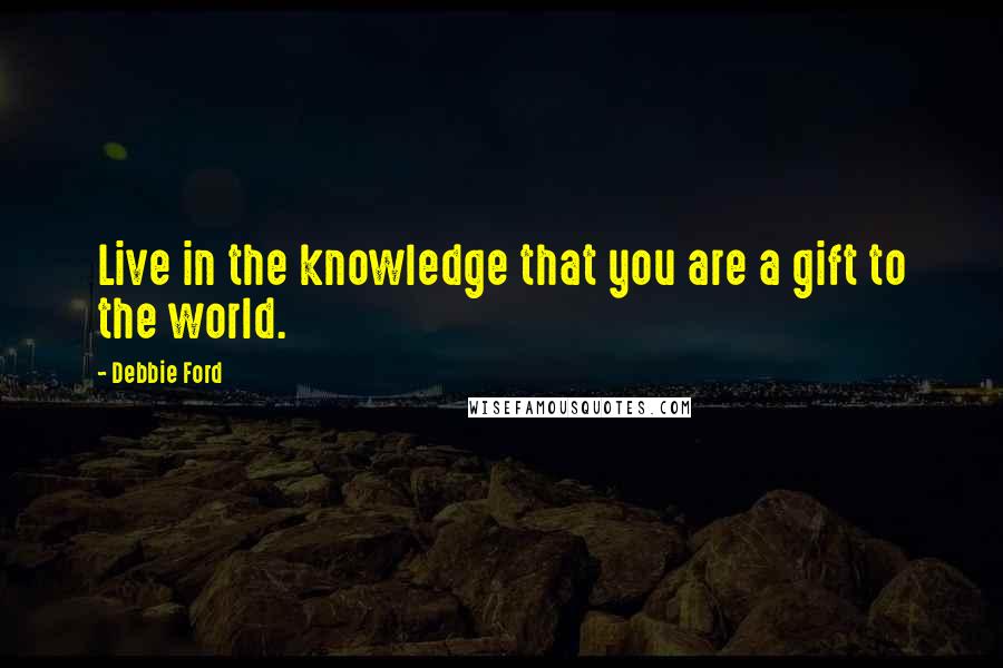 Debbie Ford Quotes: Live in the knowledge that you are a gift to the world.