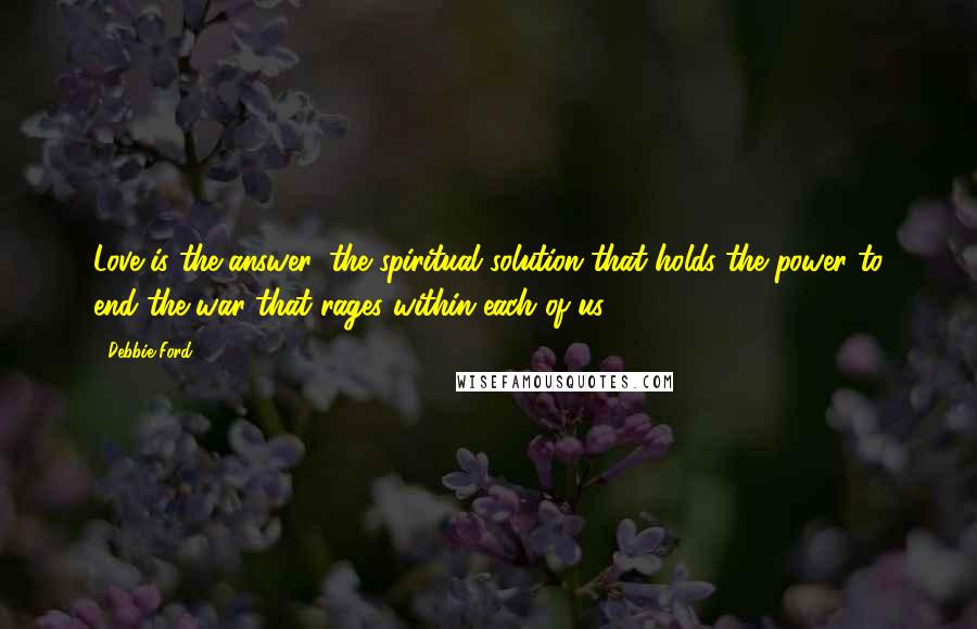 Debbie Ford Quotes: Love is the answer, the spiritual solution that holds the power to end the war that rages within each of us.