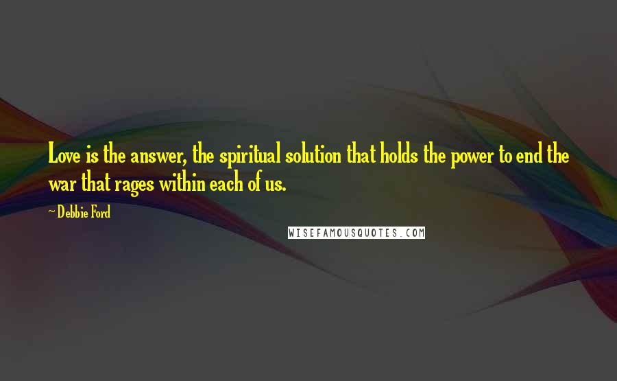 Debbie Ford Quotes: Love is the answer, the spiritual solution that holds the power to end the war that rages within each of us.