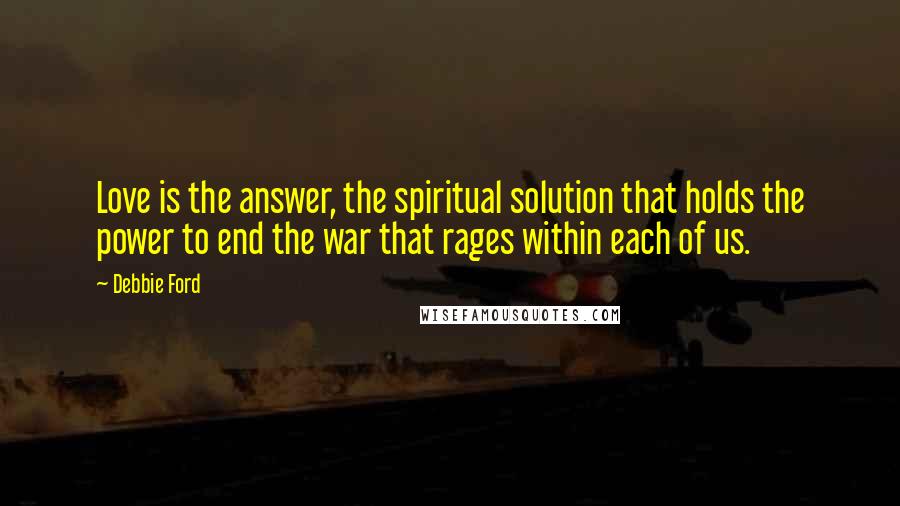 Debbie Ford Quotes: Love is the answer, the spiritual solution that holds the power to end the war that rages within each of us.