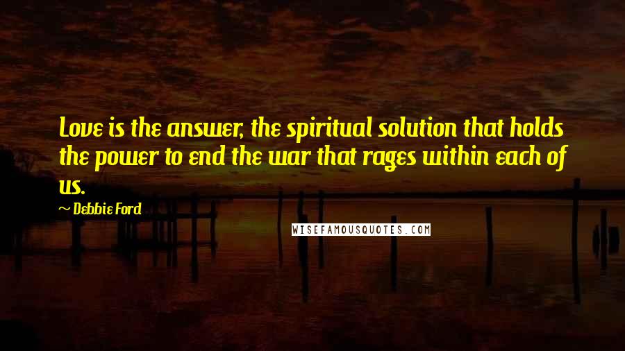 Debbie Ford Quotes: Love is the answer, the spiritual solution that holds the power to end the war that rages within each of us.