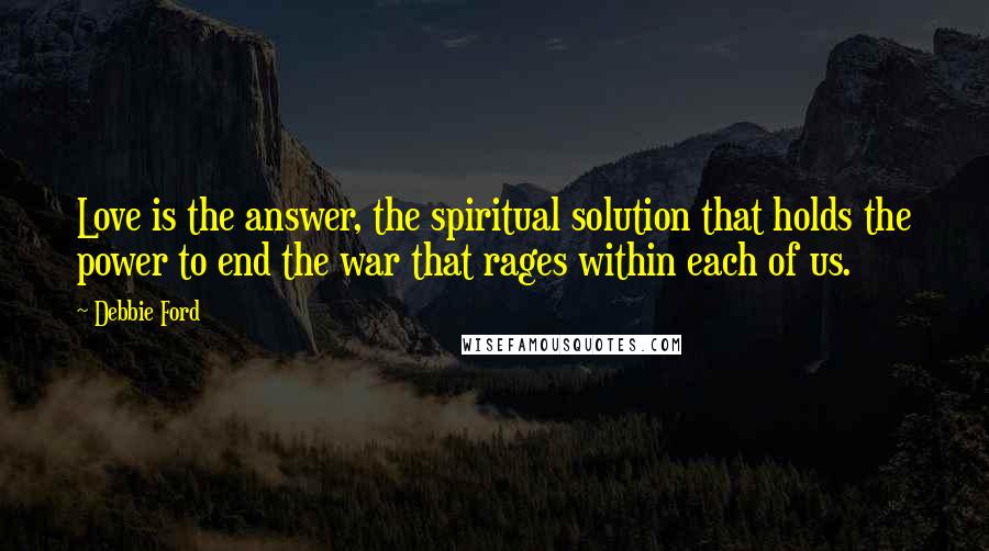 Debbie Ford Quotes: Love is the answer, the spiritual solution that holds the power to end the war that rages within each of us.