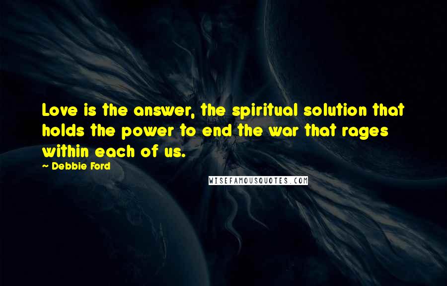 Debbie Ford Quotes: Love is the answer, the spiritual solution that holds the power to end the war that rages within each of us.