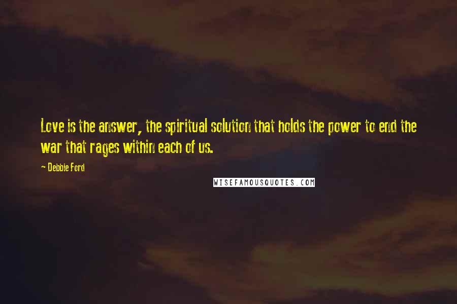 Debbie Ford Quotes: Love is the answer, the spiritual solution that holds the power to end the war that rages within each of us.