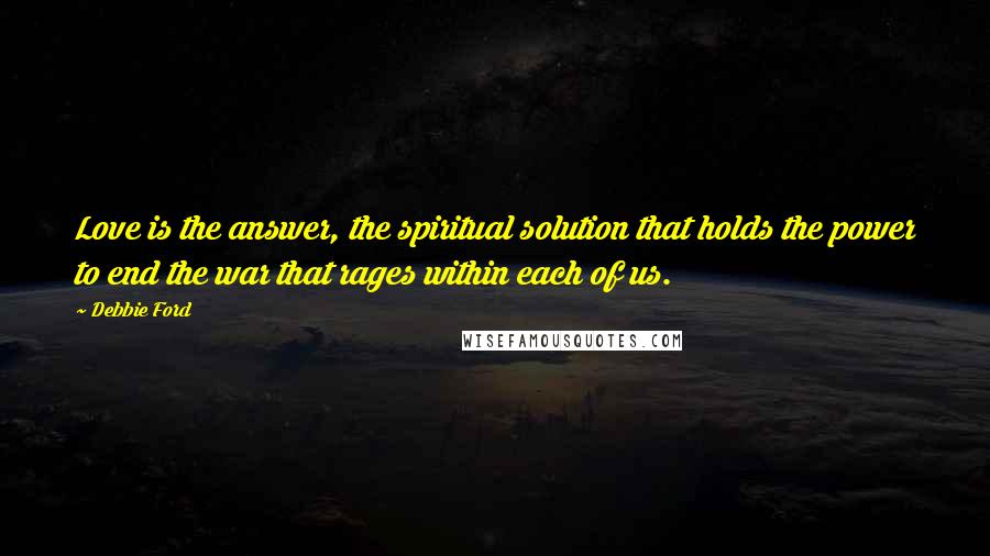 Debbie Ford Quotes: Love is the answer, the spiritual solution that holds the power to end the war that rages within each of us.