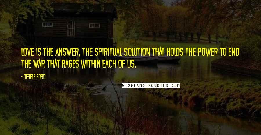 Debbie Ford Quotes: Love is the answer, the spiritual solution that holds the power to end the war that rages within each of us.
